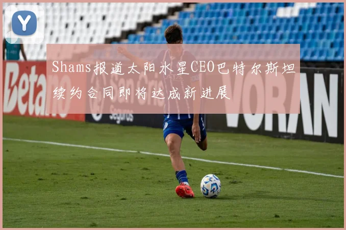 Shams报道太阳水星CEO巴特尔斯坦续约合同即将达成新进展