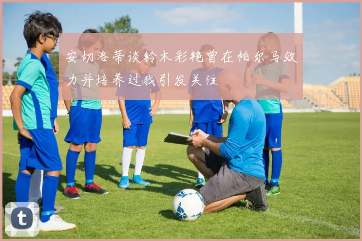 安切洛蒂谈铃木彩艳曾在帕尔马效力并培养过我引发关注