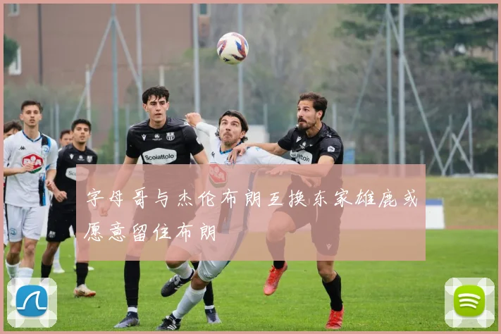 字母哥与杰伦布朗互换东家雄鹿或愿意留住布朗