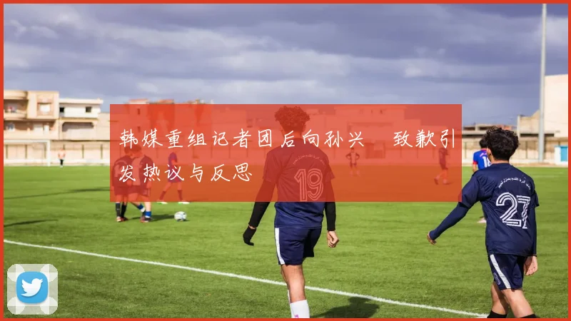 韩媒重组记者团后向孙兴慜致歉引发热议与反思