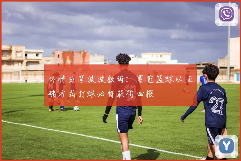 怀特分享波波教诲：尊重篮球以正确方式打球必将获得回报