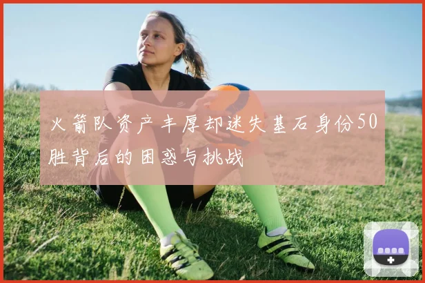 火箭队资产丰厚却迷失基石身份50胜背后的困惑与挑战