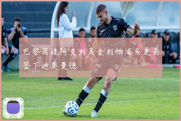 巴黎若追阿克利乌舍利物浦或更易签下迪奥曼德