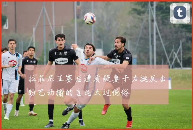 拉菲尼亚赛后遭质疑妻子力挺反击盼巴西输的言论太过低俗