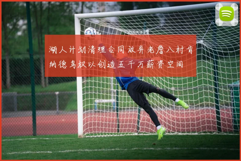 湖人计划清理合同放弃老詹八村肯纳德鸟权以创造五千万薪资空间