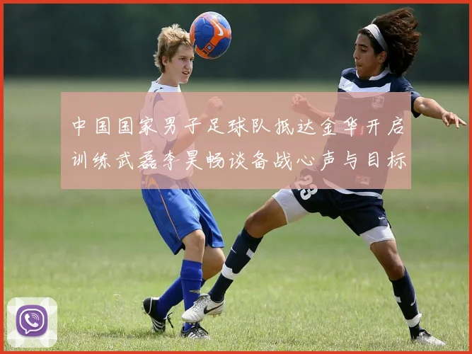 中国国家男子足球队抵达金华开启训练武磊李昊畅谈备战心声与目标