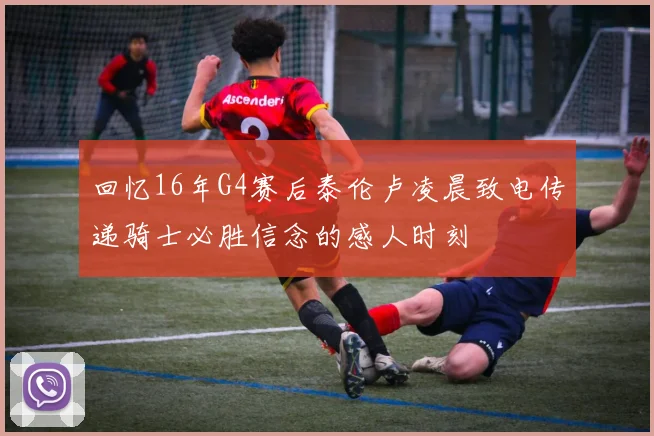 回忆16年G4赛后泰伦卢凌晨致电传递骑士必胜信念的感人时刻