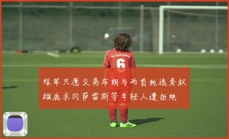 绿军只愿交易布朗与两首轮选秀权雄鹿求冈萨雷斯等年轻人遭拒绝