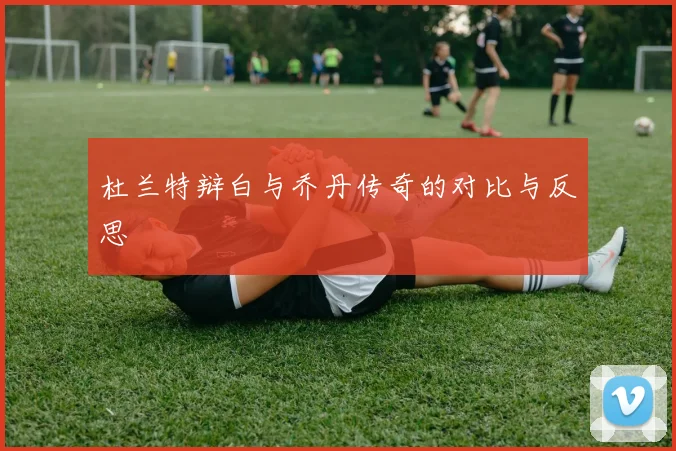杜兰特辩白与乔丹传奇的对比与反思