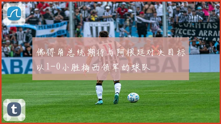 佛得角总统期待与阿根廷对决目标以1-0小胜梅西领军的球队