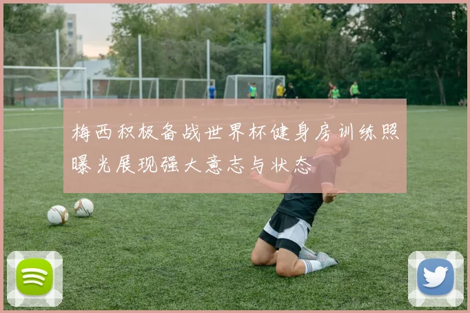 梅西积极备战世界杯健身房训练照曝光展现强大意志与状态