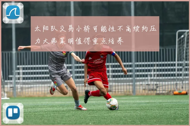 太阳队交易小桥可能性不高续约压力大弗莱明值得重点培养